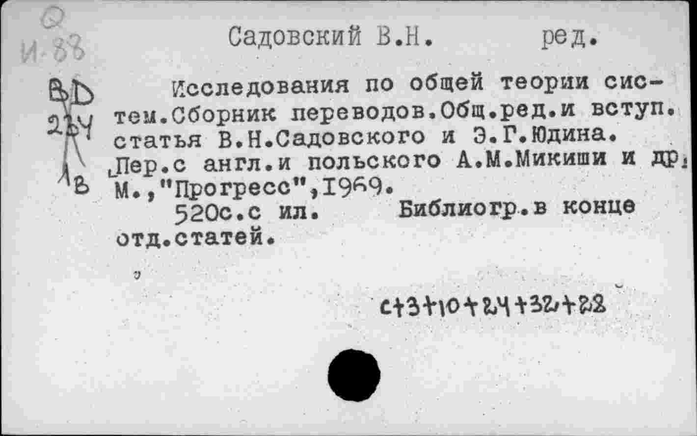 ﻿е>ъ
Садовский В.Н. ред.
Исследования по общей теории систем.Сборник переводов.Общ.ред.и вступ. статья В.Н.Садовского и Э.Г.Юдина.
1 ' иПер.с англ.и польского А.М.Микиши и др, М./’Прогресс",19^9.
520с.с ил.	Библиогр.в конце
отд.статей.